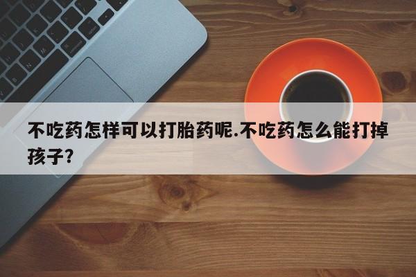 打胎药货到付款不吃药怎样可以打胎药呢.不吃药怎么能打掉孩子？