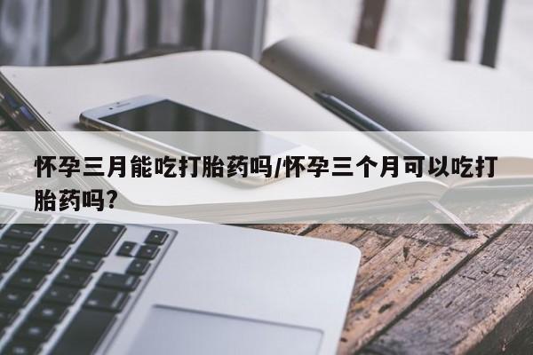 打胎药货到付款怀孕三月能吃打胎药吗/怀孕三个月可以吃打胎药吗?