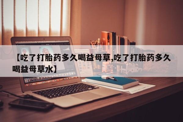 打胎药货到付款【吃了打胎药多久喝益母草,吃了打胎药多久喝益母草水】