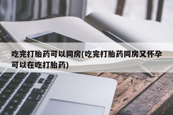 打胎药货到付款吃完打胎药可以同房(吃完打胎药同房又怀孕可以在吃打胎药)