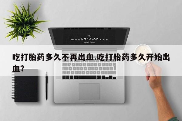打胎药货到付款吃打胎药多久不再出血.吃打胎药多久开始出血？