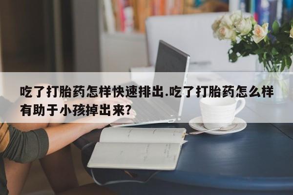 打胎药货到付款吃了打胎药怎样快速排出.吃了打胎药怎么样有助于小孩掉出来？