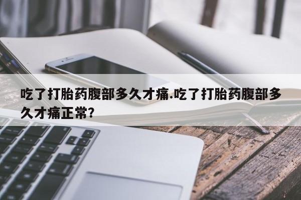 打胎药货到付款吃了打胎药腹部多久才痛.吃了打胎药腹部多久才痛正常？