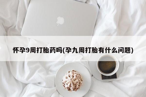 打胎药货到付款怀孕9周打胎药吗(孕九周打胎有什么问题)