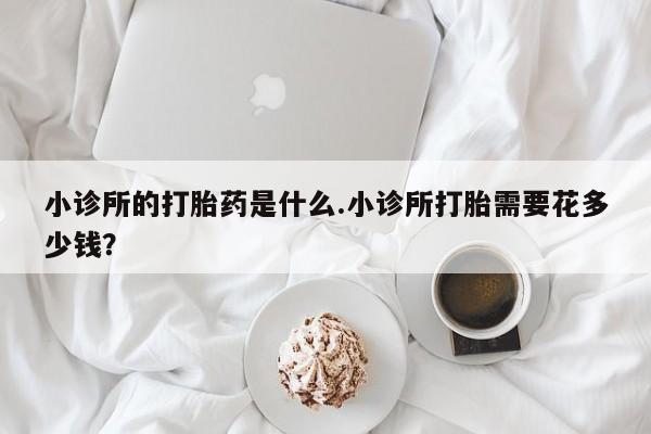 打胎药货到付款小诊所的打胎药是什么.小诊所打胎需要花多少钱？