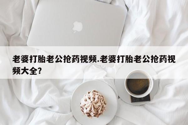 打胎药货到付款老婆打胎老公抢药视频.老婆打胎老公抢药视频大全？