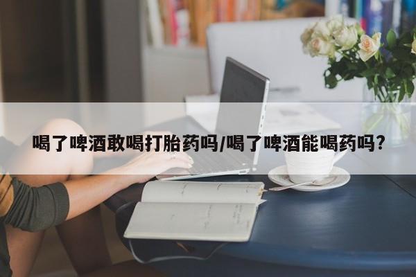 打胎药货到付款喝了啤酒敢喝打胎药吗/喝了啤酒能喝药吗?