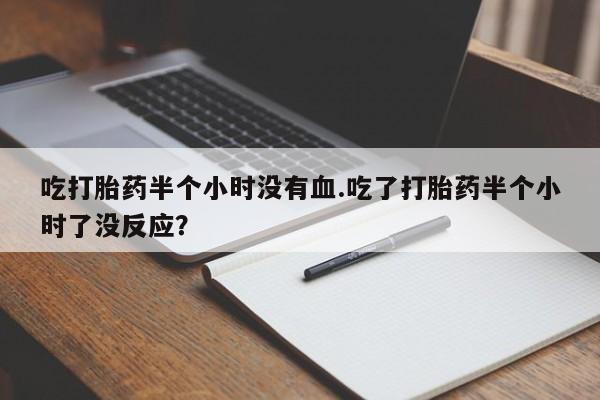 打胎药货到付款吃打胎药半个小时没有血.吃了打胎药半个小时了没反应？