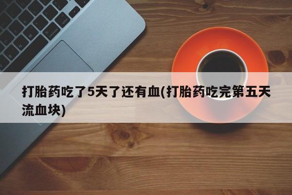 打胎药货到付款打胎药吃了5天了还有血(打胎药吃完第五天流血块)