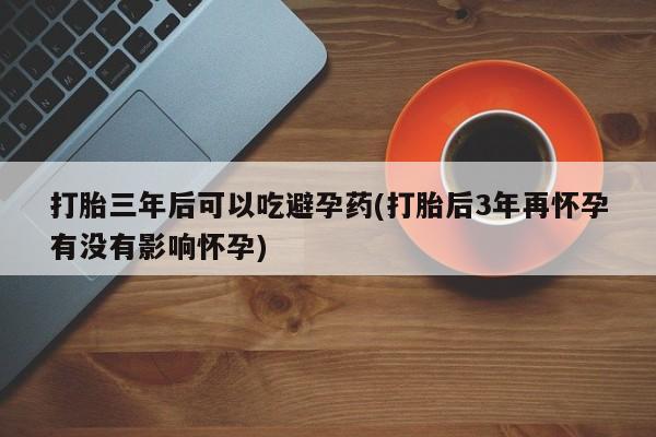 打胎药货到付款打胎三年后可以吃避孕药(打胎后3年再怀孕有没有影响怀孕)