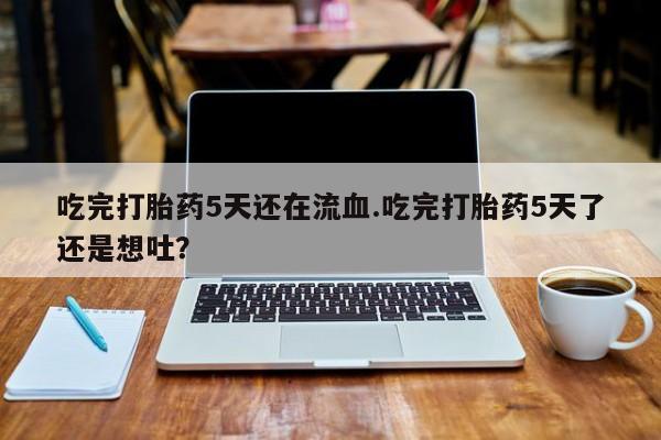打胎药货到付款吃完打胎药5天还在流血.吃完打胎药5天了还是想吐？