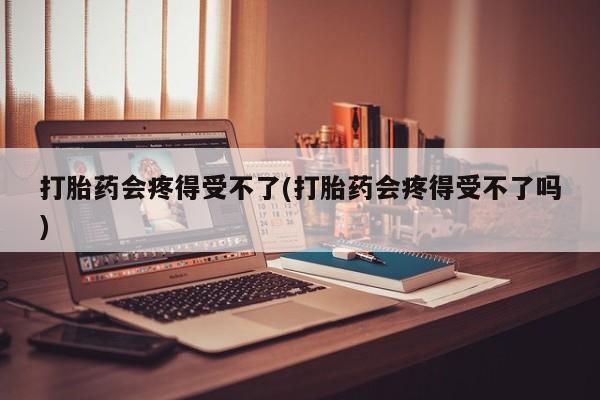 打胎药货到付款打胎药会疼得受不了(打胎药会疼得受不了吗)