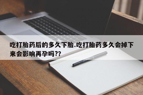 打胎药货到付款吃打胎药后的多久下胎.吃打胎药多久会掉下来会影响再孕吗?？