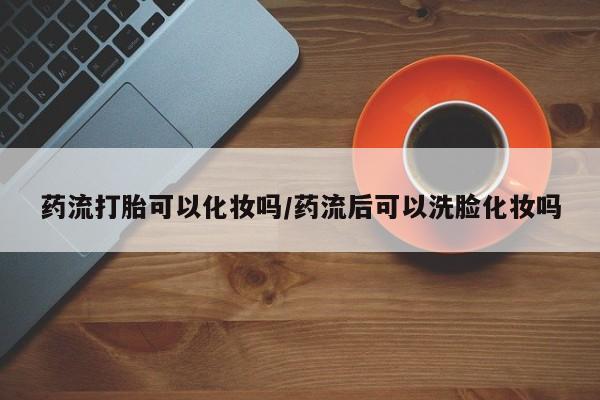 打胎药货到付款药流打胎可以化妆吗/药流后可以洗脸化妆吗