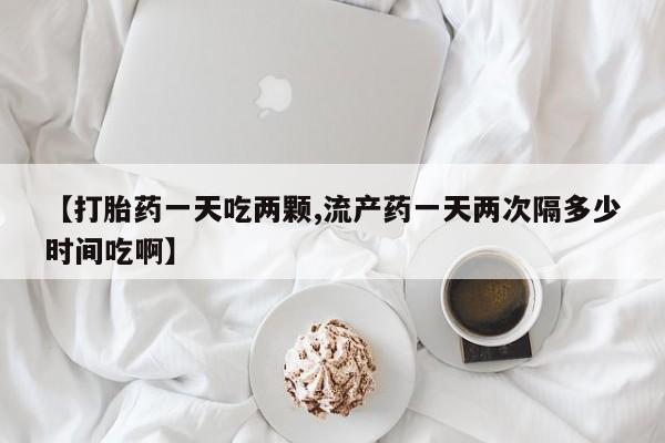 打胎药货到付款【打胎药一天吃两颗,流产药一天两次隔多少时间吃啊】