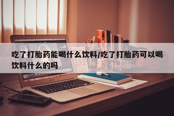 打胎药货到付款吃了打胎药能喝什么饮料/吃了打胎药可以喝饮料什么的吗
