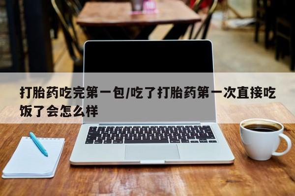 打胎药货到付款打胎药吃完第一包/吃了打胎药第一次直接吃饭了会怎么样