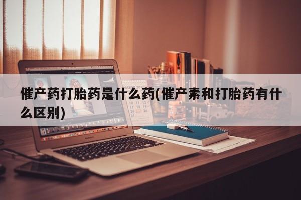 打胎药货到付款催产药打胎药是什么药(催产素和打胎药有什么区别)