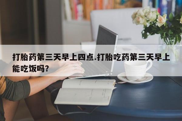 打胎药货到付款打胎药第三天早上四点.打胎吃药第三天早上能吃饭吗？