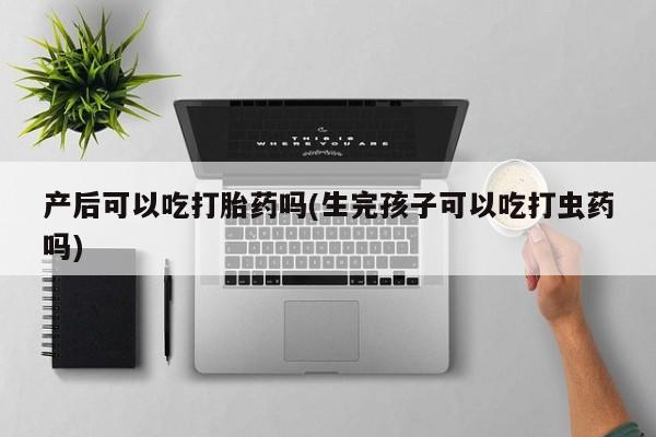 打胎药货到付款产后可以吃打胎药吗(生完孩子可以吃打虫药吗)