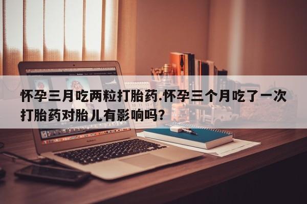打胎药货到付款怀孕三月吃两粒打胎药.怀孕三个月吃了一次打胎药对胎儿有影响吗？