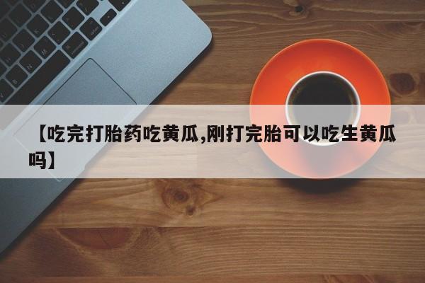 打胎药货到付款【吃完打胎药吃黄瓜,刚打完胎可以吃生黄瓜吗】