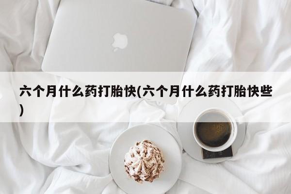 打胎药货到付款六个月什么药打胎快(六个月什么药打胎快些)