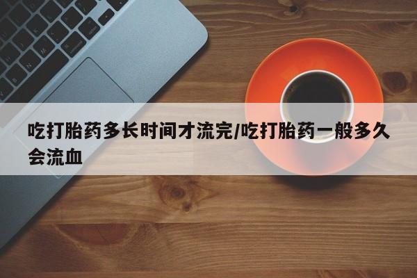 打胎药货到付款吃打胎药多长时间才流完/吃打胎药一般多久会流血