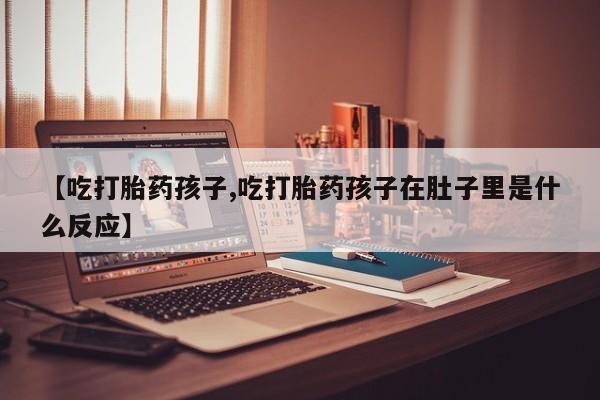 打胎药货到付款【吃打胎药孩子,吃打胎药孩子在肚子里是什么反应】