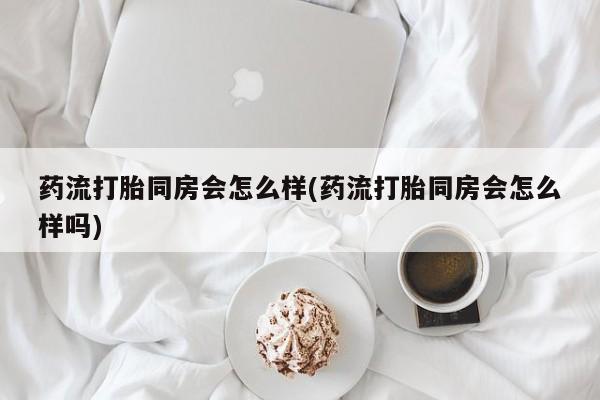打胎药货到付款药流打胎同房会怎么样(药流打胎同房会怎么样吗)