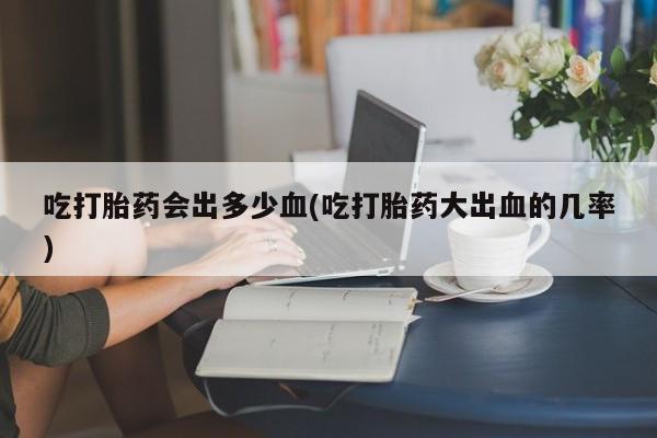 打胎药货到付款吃打胎药会出多少血(吃打胎药大出血的几率)