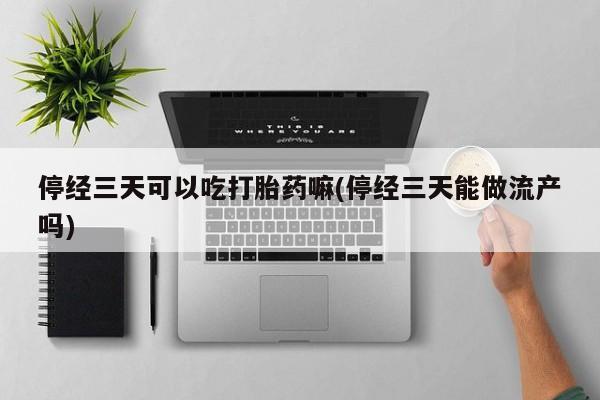 打胎药货到付款停经三天可以吃打胎药嘛(停经三天能做流产吗)