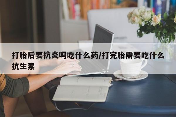 打胎药货到付款打胎后要抗炎吗吃什么药/打完胎需要吃什么抗生素