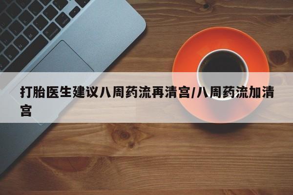打胎药货到付款打胎医生建议八周药流再清宫/八周药流加清宫