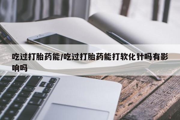 打胎药货到付款吃过打胎药能/吃过打胎药能打软化针吗有影响吗