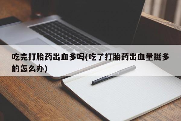 打胎药货到付款吃完打胎药出血多吗(吃了打胎药出血量挺多的怎么办)