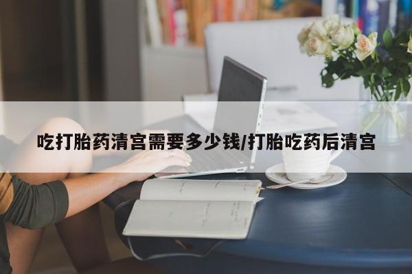 打胎药货到付款吃打胎药清宫需要多少钱/打胎吃药后清宫