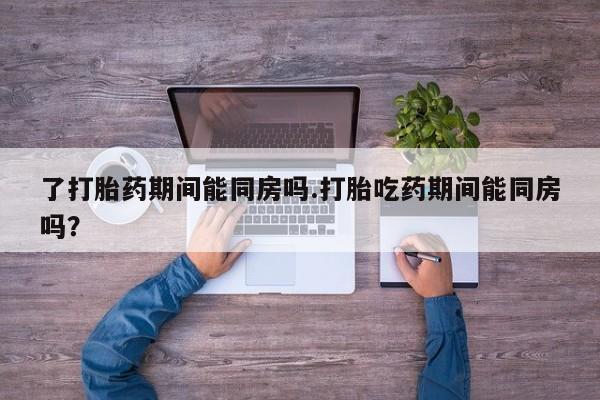 打胎药货到付款了打胎药期间能同房吗.打胎吃药期间能同房吗？