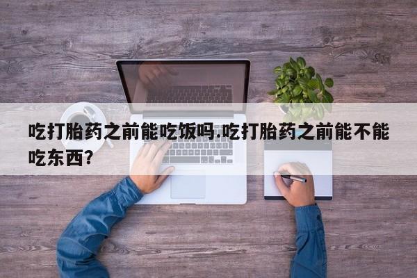 打胎药货到付款吃打胎药之前能吃饭吗.吃打胎药之前能不能吃东西？