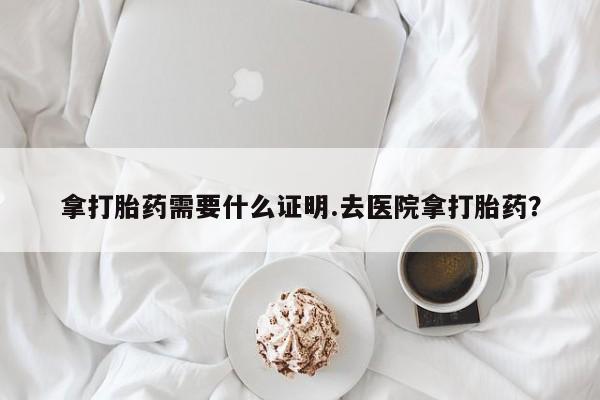 打胎药货到付款拿打胎药需要什么证明.去医院拿打胎药？