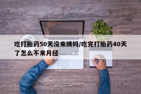 打胎药货到付款吃打胎药50天没来姨妈/吃完打胎药40天了怎么不来月经