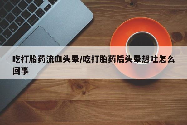 打胎药货到付款吃打胎药流血头晕/吃打胎药后头晕想吐怎么回事