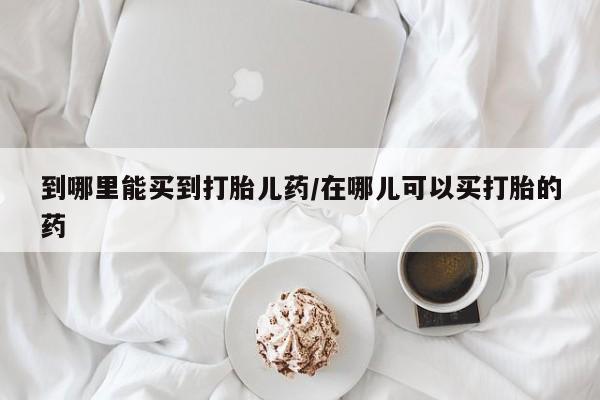 打胎药货到付款到哪里能买到打胎儿药/在哪儿可以买打胎的药