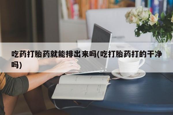 打胎药货到付款吃药打胎药就能排出来吗(吃打胎药打的干净吗)