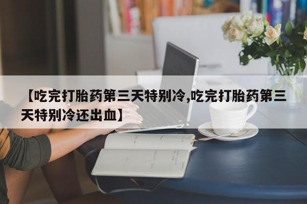打胎药货到付款【吃完打胎药第三天特别冷,吃完打胎药第三天特别冷还出血】