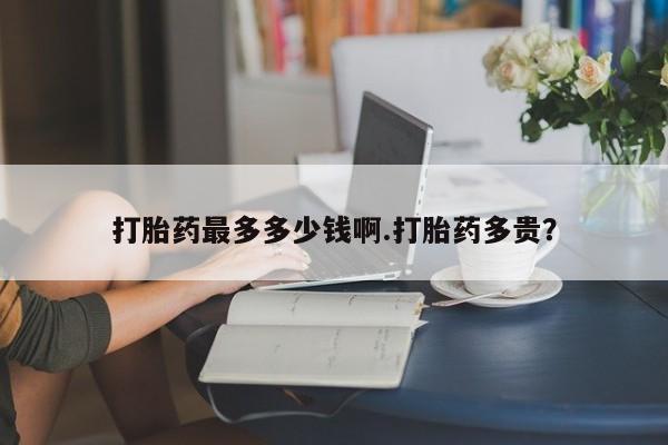 打胎药货到付款打胎药最多多少钱啊.打胎药多贵？