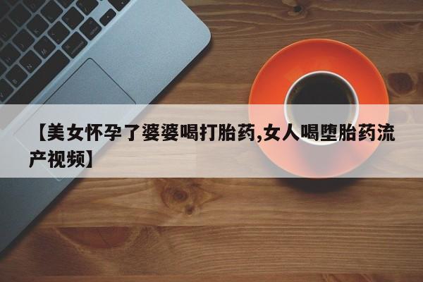 打胎药货到付款【美女怀孕了婆婆喝打胎药,女人喝堕胎药流产视频】