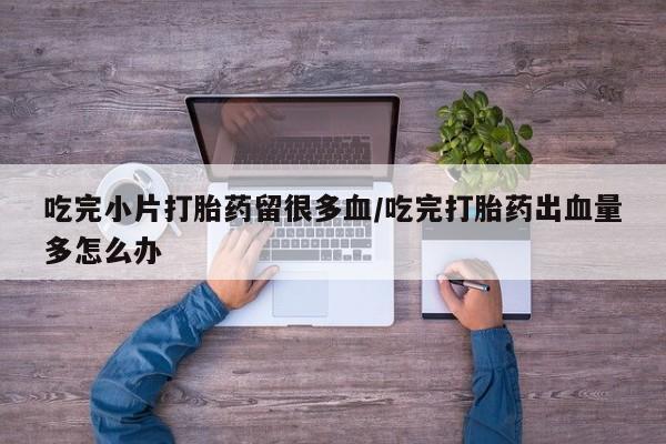 打胎药货到付款吃完小片打胎药留很多血/吃完打胎药出血量多怎么办