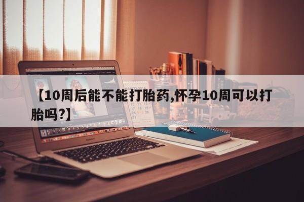 打胎药货到付款【10周后能不能打胎药,怀孕10周可以打胎吗?】