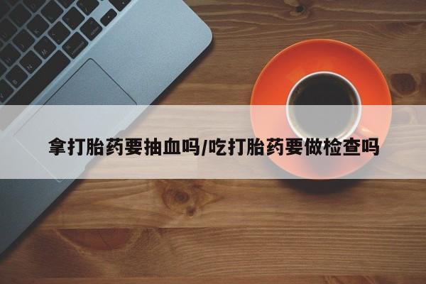 打胎药货到付款拿打胎药要抽血吗/吃打胎药要做检查吗